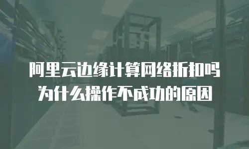 阿里云边缘计算网络折扣吗为什么操作不成功的原因