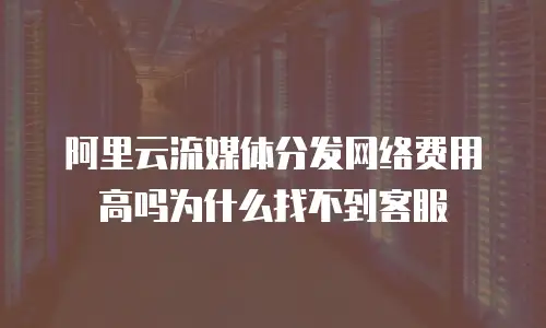 阿里云流媒体分发网络费用高吗为什么找不到客服
