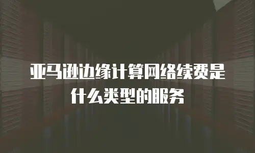 亚马逊边缘计算网络续费是什么类型的服务