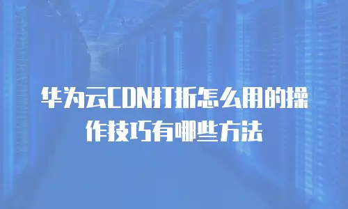 华为云CDN打折怎么用的操作技巧有哪些方法