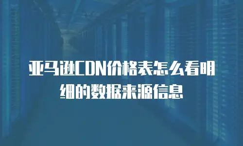 亚马逊CDN价格表怎么看明细的数据来源信息