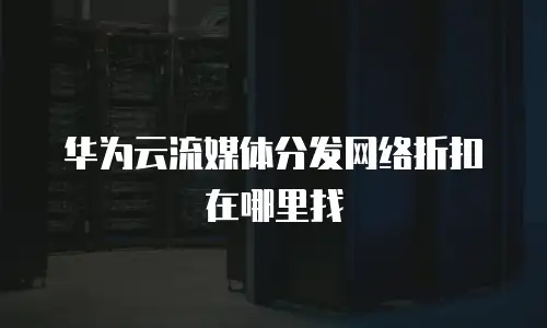 华为云流媒体分发网络折扣在哪里找