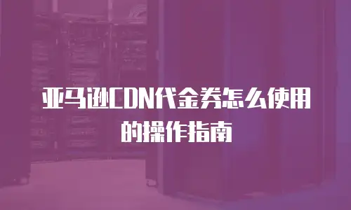 亚马逊CDN代金券怎么使用的操作指南