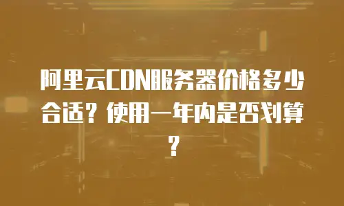 阿里云CDN服务器价格多少合适？使用一年内是否划算？