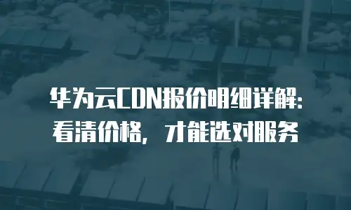 华为云CDN报价明细详解：看清价格，才能选对服务