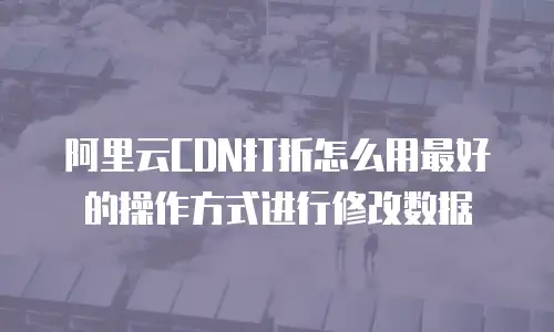 阿里云CDN打折怎么用最好的操作方式进行修改数据