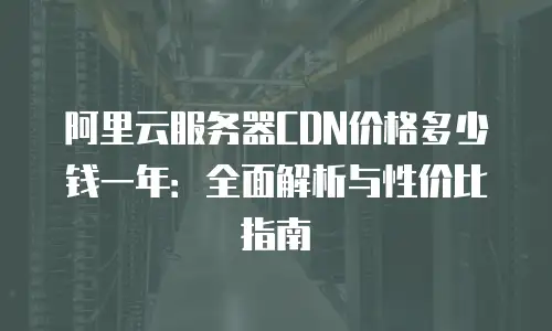 阿里云服务器CDN价格多少钱一年：全面解析与性价比指南