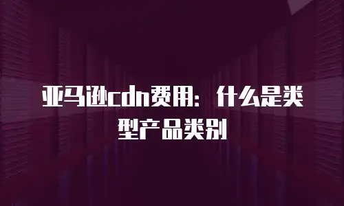 亚马逊cdn费用：什么是类型产品类别