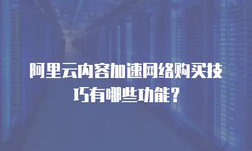 阿里云内容加速网络购买技巧有哪些功能？