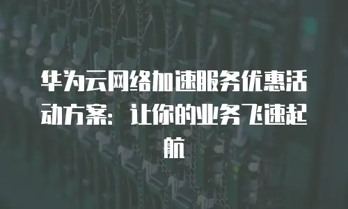 华为云网络加速服务优惠活动方案：让你的业务飞速起航