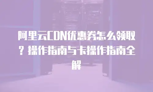 阿里云CDN优惠券怎么领取？操作指南与卡操作指南全解