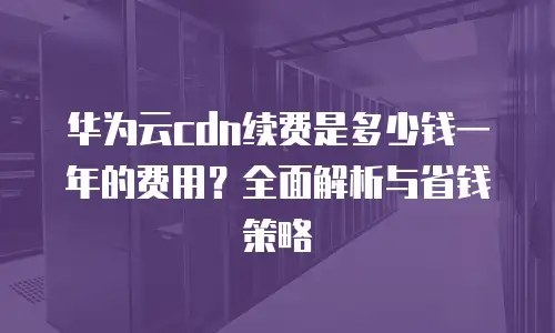 华为云cdn续费是多少钱一年的费用？全面解析与省钱策略