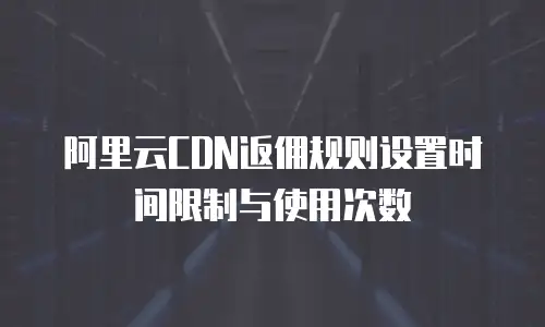 阿里云CDN返佣规则设置时间限制与使用次数
