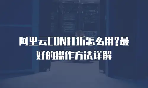 阿里云CDN打折怎么用?最好的操作方法详解