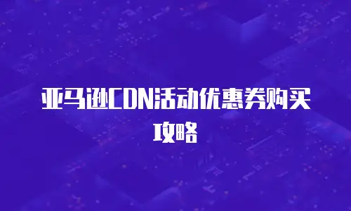 亚马逊CDN活动优惠券购买攻略