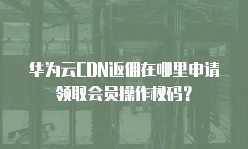 华为云CDN返佣在哪里申请领取会员操作权码？
