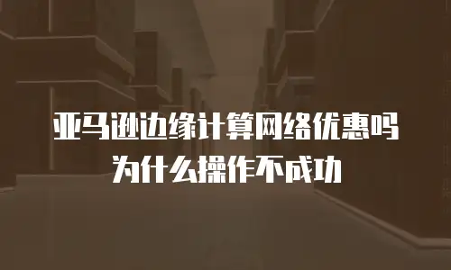 亚马逊边缘计算网络优惠吗为什么操作不成功