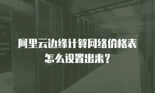 阿里云边缘计算网络价格表怎么设置出来？