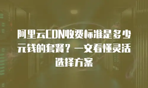 阿里云CDN收费标准是多少元钱的套餐？一文看懂灵活选择方案