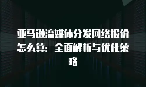 亚马逊流媒体分发网络报价怎么算：全面解析与优化策略
