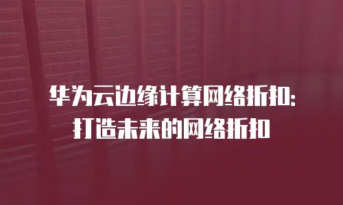 华为云边缘计算网络折扣：打造未来的网络折扣