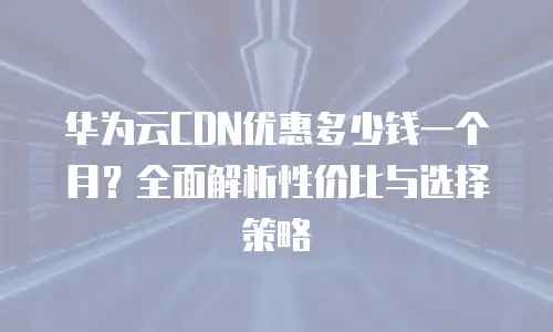 华为云CDN优惠多少钱一个月？全面解析性价比与选择策略