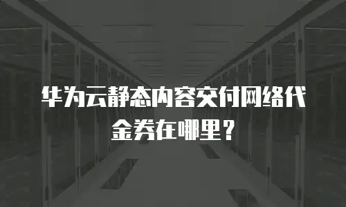 华为云静态内容交付网络代金券在哪里？
