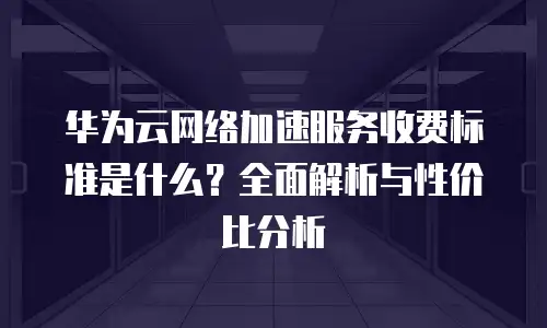 华为云网络加速服务收费标准是什么？全面解析与性价比分析