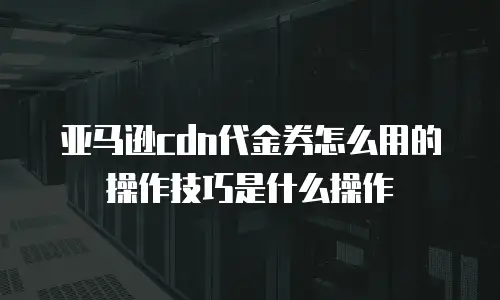 亚马逊cdn代金券怎么用的操作技巧是什么操作