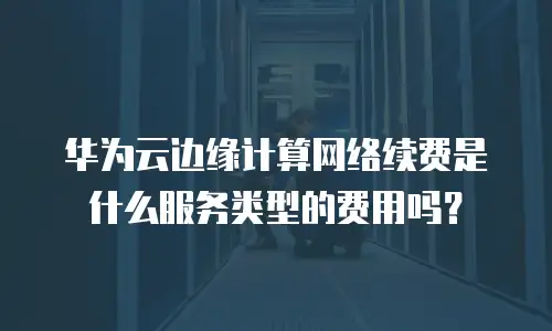 华为云边缘计算网络续费是什么服务类型的费用吗？
