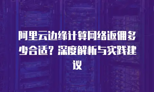 阿里云边缘计算网络返佣多少合适？深度解析与实践建议