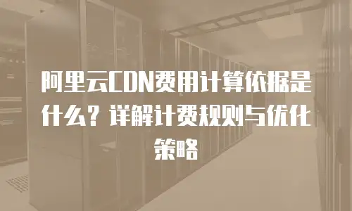 阿里云CDN费用计算依据是什么？详解计费规则与优化策略