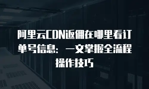 阿里云CDN返佣在哪里看订单号信息：一文掌握全流程操作技巧