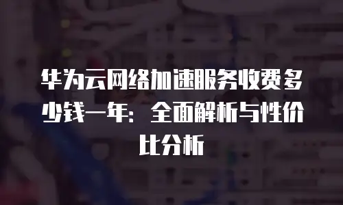 华为云网络加速服务收费多少钱一年：全面解析与性价比分析