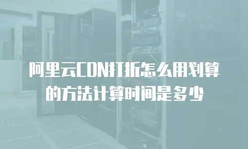 阿里云CDN打折怎么用划算的方法计算时间是多少