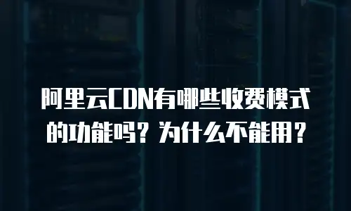 阿里云CDN有哪些收费模式的功能吗？为什么不能用？
