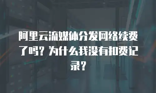 阿里云流媒体分发网络续费了吗？为什么我没有扣费记录？