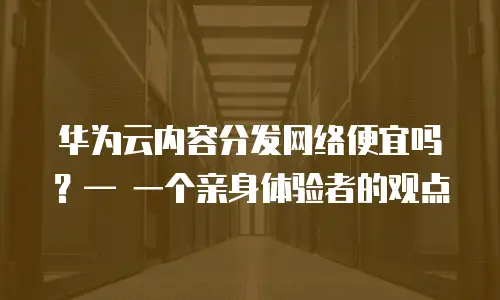 华为云内容分发网络便宜吗？&mdash; 一个亲身体验者的观点