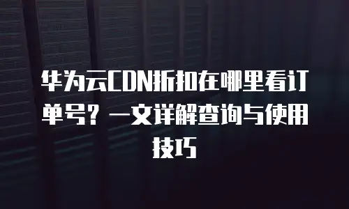 华为云CDN折扣在哪里看订单号？一文详解查询与使用技巧