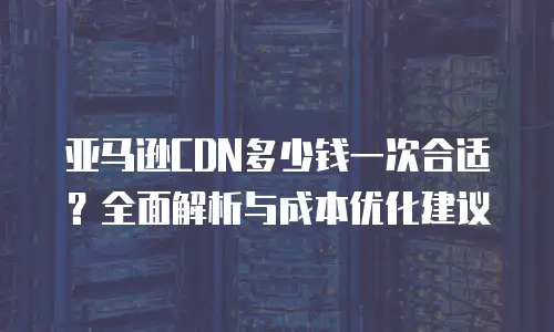 亚马逊CDN多少钱一次合适？全面解析与成本优化建议