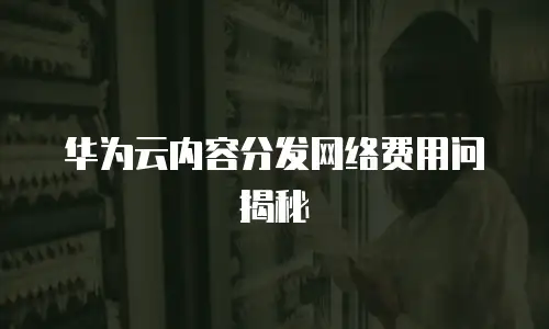 华为云内容分发网络费用问揭秘