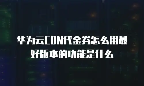 华为云CDN代金券怎么用最好版本的功能是什么
