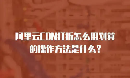 阿里云CDN打折怎么用划算的操作方法是什么？