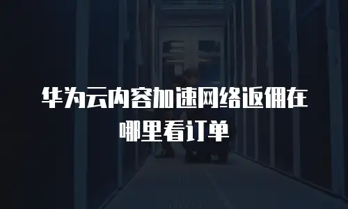 华为云内容加速网络返佣在哪里看订单