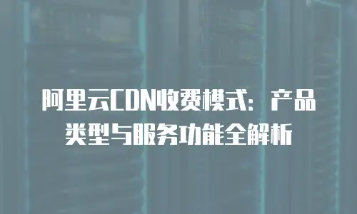 阿里云CDN收费模式：产品类型与服务功能全解析