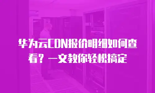 华为云CDN报价明细如何查看？一文教你轻松搞定