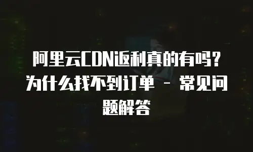 阿里云CDN返利真的有吗？为什么找不到订单 - 常见问题解答