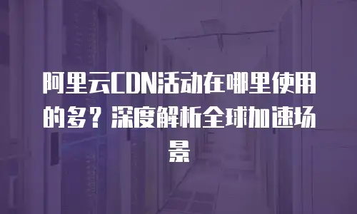 阿里云CDN活动在哪里使用的多？深度解析全球加速场景