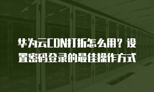 华为云CDN打折怎么用？设置密码登录的最佳操作方式