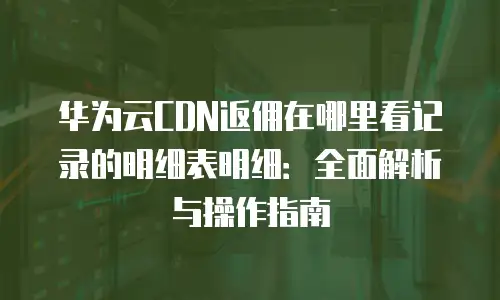 华为云CDN返佣在哪里看记录的明细表明细：全面解析与操作指南